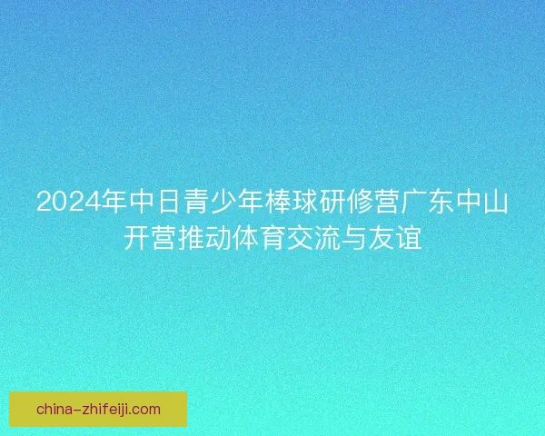 2024年中日青少年棒球研修营广东中山开营推动体育交流与友谊 2024年中日青少年棒球研修营广东中山开营推动体育交流与友谊