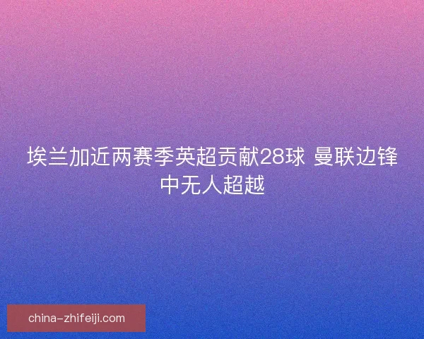 埃兰加近两赛季英超贡献28球 曼联边锋中无人超越
