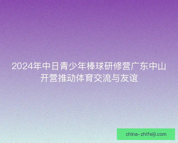 2024年中日青少年棒球研修营广东中山开营推动体育交流与友谊