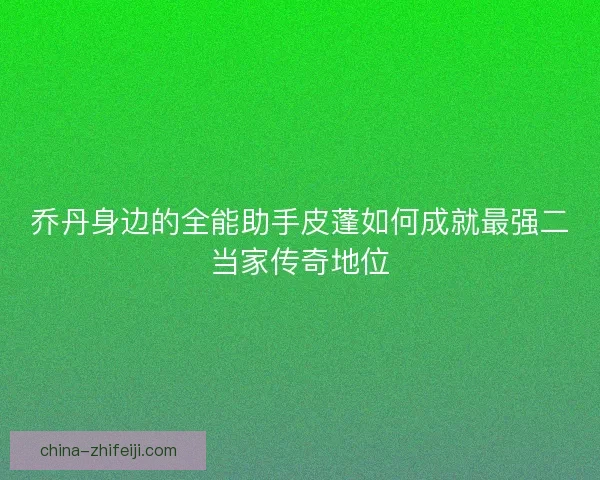乔丹身边的全能助手皮蓬如何成就最强二当家传奇地位