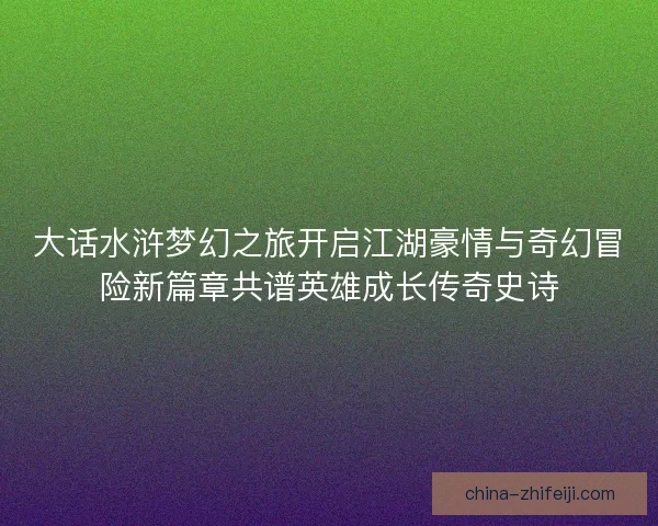 大话水浒梦幻之旅开启江湖豪情与奇幻冒险新篇章共谱英雄成长传奇史诗