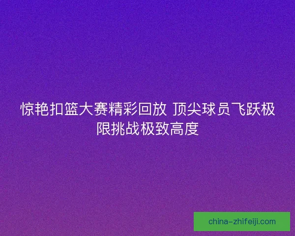 惊艳扣篮大赛精彩回放 顶尖球员飞跃极限挑战极致高度