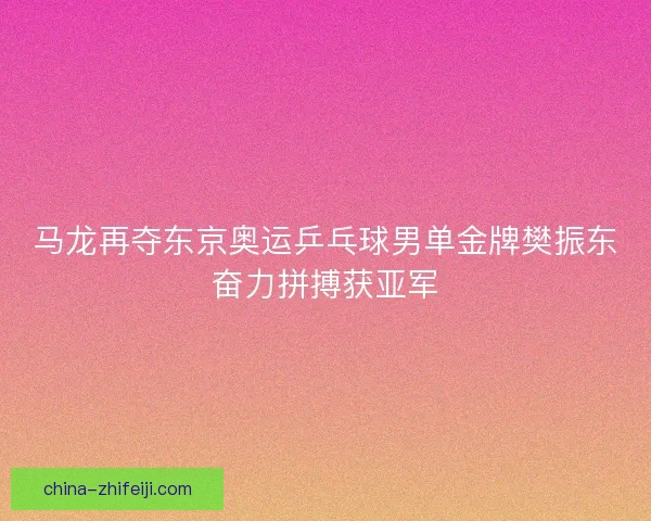 马龙再夺东京奥运乒乓球男单金牌樊振东奋力拼搏获亚军