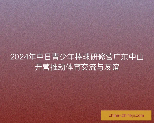2024年中日青少年棒球研修营广东中山开营推动体育交流与友谊