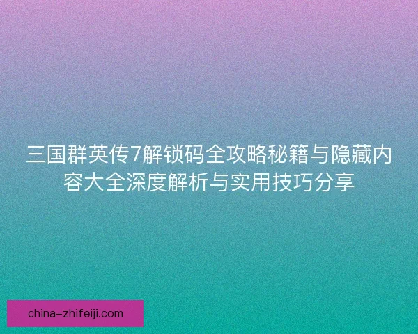 三国群英传7解锁码全攻略秘籍与隐藏内容大全深度解析与实用技巧分享
