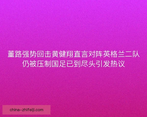 董路强势回击黄健翔直言对阵英格兰二队仍被压制国足已到尽头引发热议 董路强势回击黄健翔直言对阵英格兰二队仍被压制国足已到尽头引发热议