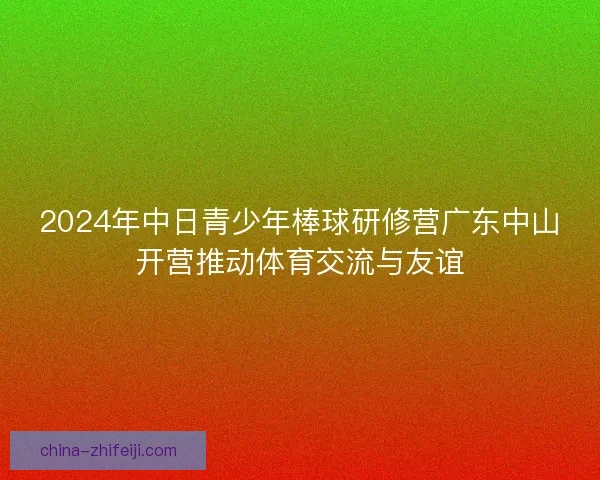 2024年中日青少年棒球研修营广东中山开营推动体育交流与友谊