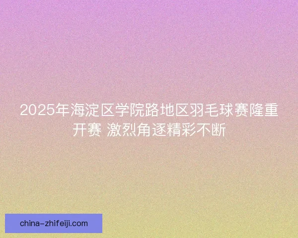 2025年海淀区学院路地区羽毛球赛隆重开赛 激烈角逐精彩不断