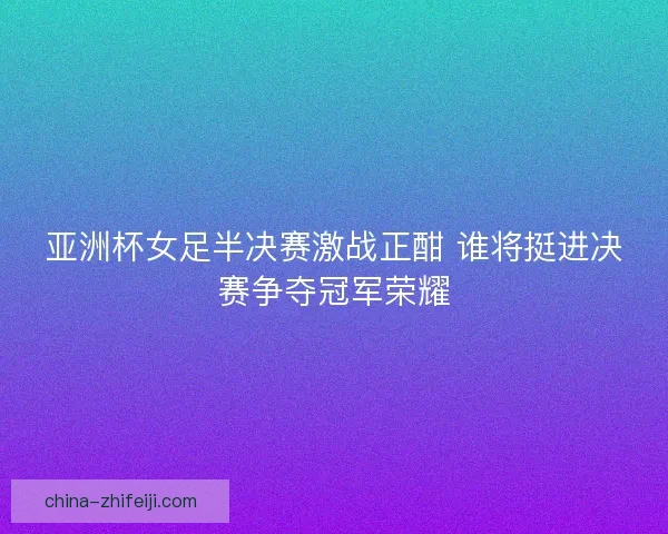 亚洲杯女足半决赛激战正酣 谁将挺进决赛争夺冠军荣耀 亚洲杯女足半决赛激战正酣 谁将挺进决赛争夺冠军荣耀