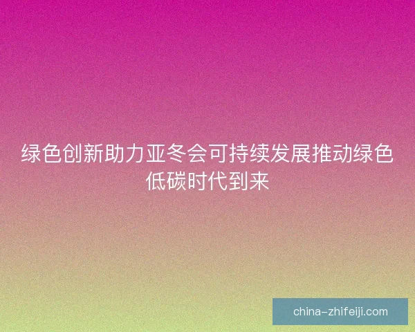 绿色创新助力亚冬会可持续发展推动绿色低碳时代到来