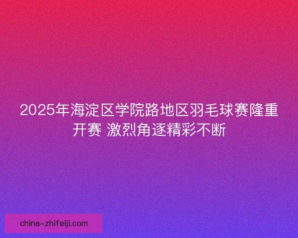 2025年海淀区学院路地区羽毛球赛隆重开赛 激烈角逐精彩不断