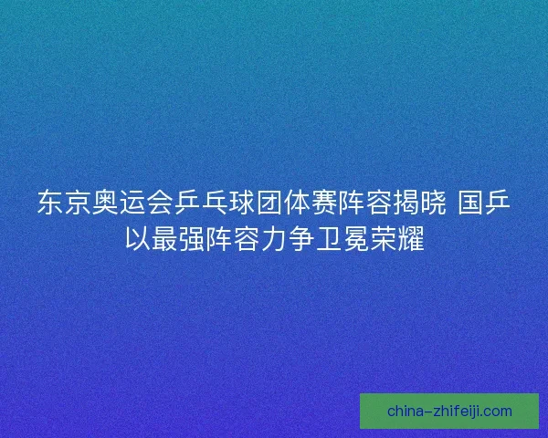 东京奥运会乒乓球团体赛阵容揭晓 国乒以最强阵容力争卫冕荣耀