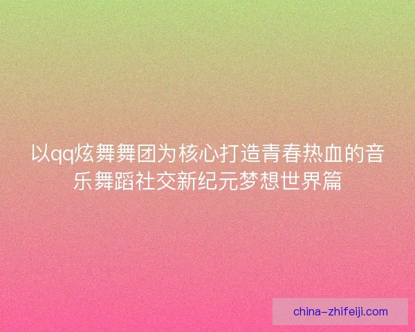 以qq炫舞舞团为核心打造青春热血的音乐舞蹈社交新纪元梦想世界篇