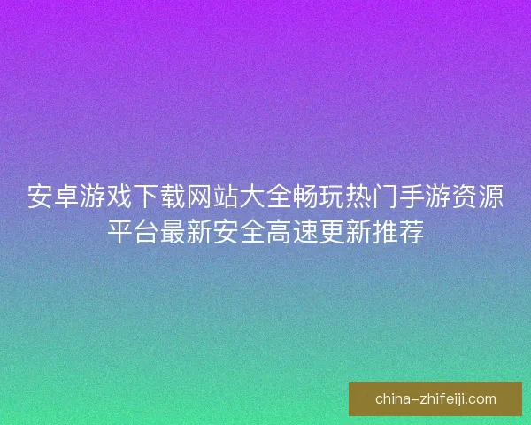 安卓游戏下载网站大全畅玩热门手游资源平台最新安全高速更新推荐