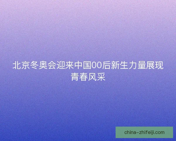 北京冬奥会迎来中国00后新生力量展现青春风采
