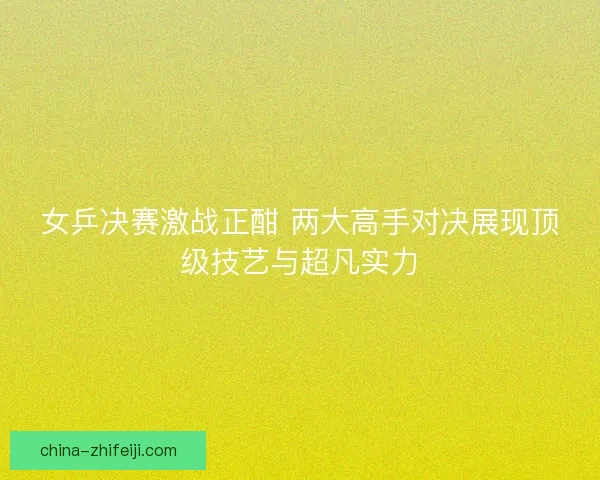 女乒决赛激战正酣 两大高手对决展现顶级技艺与超凡实力